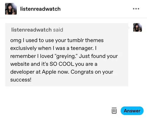 A sweet message from somebody who used my Tumblr themes when I used to make them. The message reads: “omg I used to use your tumblr themes exclusively when I was a teenager. I remember I loved ‘greying’. Just found your website and it’s SO COOL you are a developer at Apple now. Congrats on your success!”