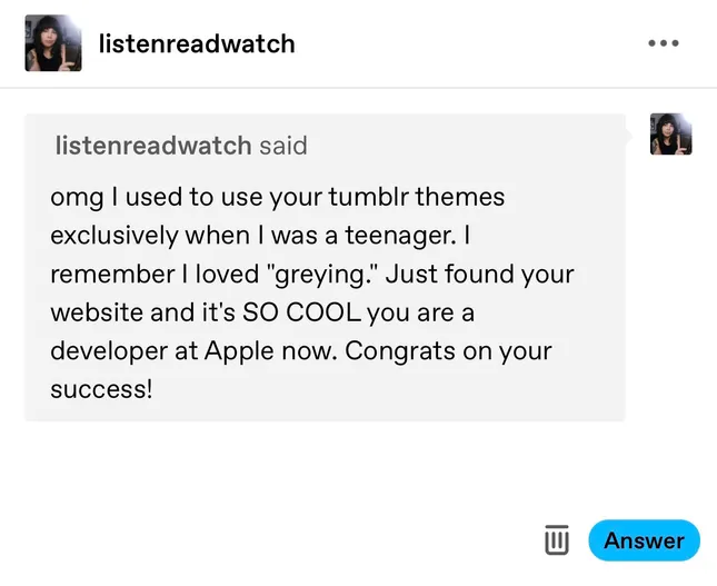 A sweet message from somebody who used my Tumblr themes when I used to make them. The message reads: “omg I used to use your tumblr themes exclusively when I was a teenager. I remember I loved ‘greying’. Just found your website and it’s SO COOL you are a developer at Apple now. Congrats on your success!”